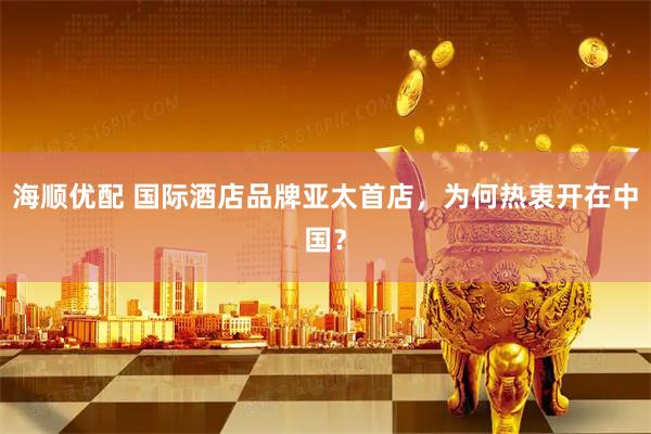 海顺优配 国际酒店品牌亚太首店，为何热衷开在中国？