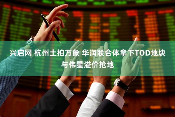 兴启网 杭州土拍万象 华润联合体拿下TOD地块与伟星溢价抢地