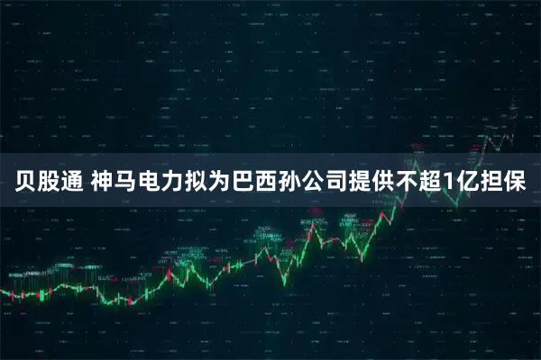 贝股通 神马电力拟为巴西孙公司提供不超1亿担保