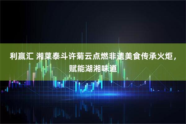 利赢汇 湘菜泰斗许菊云点燃非遗美食传承火炬，赋能湖湘味道