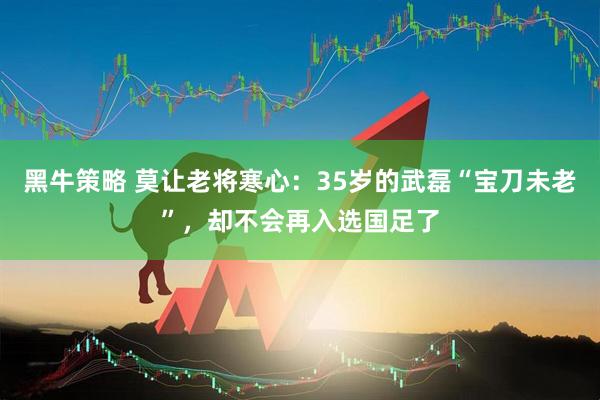 黑牛策略 莫让老将寒心：35岁的武磊“宝刀未老”，却不会再入选国足了