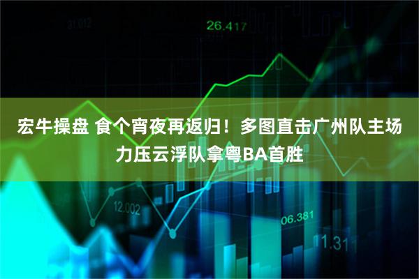宏牛操盘 食个宵夜再返归！多图直击广州队主场力压云浮队拿粤BA首胜