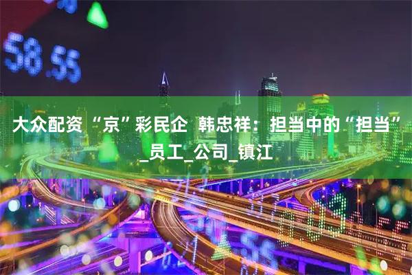 大众配资 “京”彩民企  韩忠祥：担当中的“担当”_员工_公司_镇江