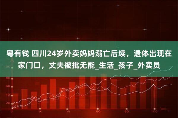 粤有钱 四川24岁外卖妈妈溺亡后续，遗体出现在家门口，丈夫被批无能_生活_孩子_外卖员