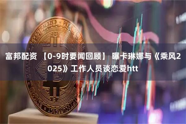 富邦配资 【0-9时要闻回顾】 曝卡琳娜与《乘风2025》工作人员谈恋爱htt