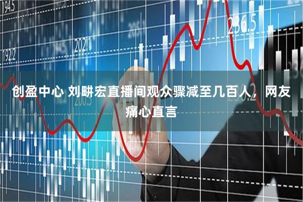 创盈中心 刘畊宏直播间观众骤减至几百人，网友痛心直言