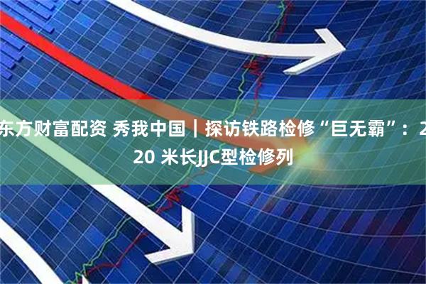 东方财富配资 秀我中国｜探访铁路检修“巨无霸”：220 米长JJC型检修列