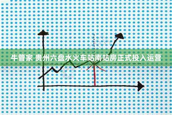 牛管家 贵州六盘水火车站南站房正式投入运营