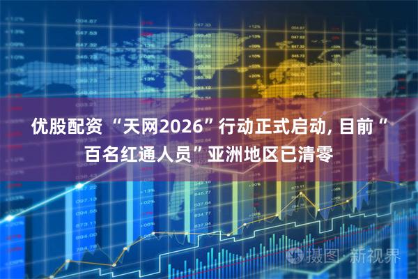 优股配资 “天网2026”行动正式启动, 目前“百名红通人员”亚洲地区已清零