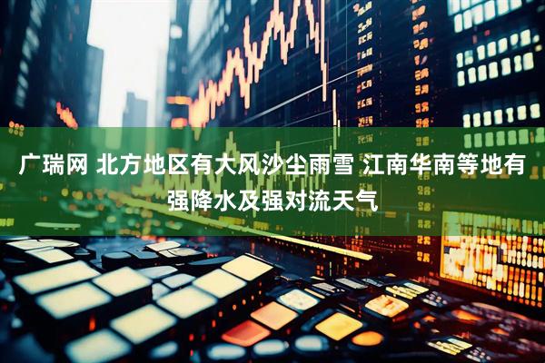 广瑞网 北方地区有大风沙尘雨雪 江南华南等地有强降水及强对流天气