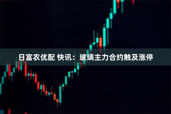 日富农优配 快讯：玻璃主力合约触及涨停