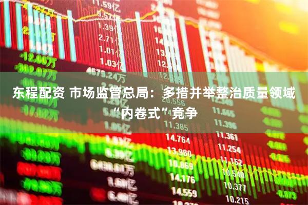 东程配资 市场监管总局：多措并举整治质量领域“内卷式”竞争