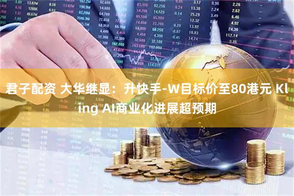 君子配资 大华继显：升快手-W目标价至80港元 Kling AI商业化进展超预期