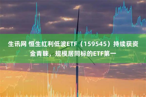 生讯网 恒生红利低波ETF（159545）持续获资金青睐，规模居同标的ETF第一