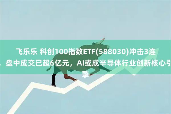 飞乐乐 科创100指数ETF(588030)冲击3连涨，盘中成交已超6亿元，AI或成半导体行业创新核心引擎