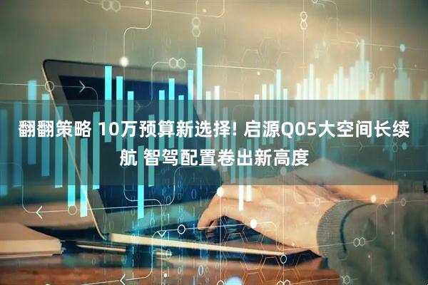 翻翻策略 10万预算新选择! 启源Q05大空间长续航 智驾配置卷出新高度