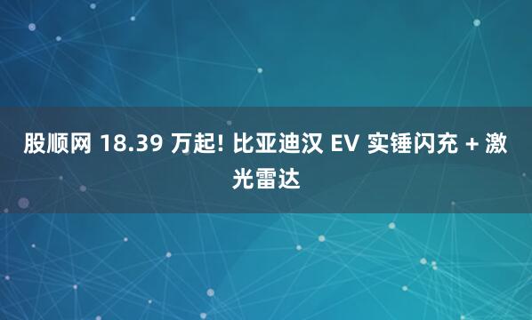 股顺网 18.39 万起! 比亚迪汉 EV 实锤闪充 + 激光雷达
