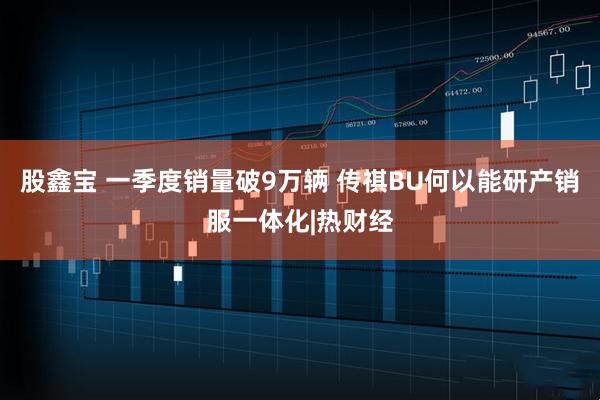 股鑫宝 一季度销量破9万辆 传祺BU何以能研产销服一体化|热财经