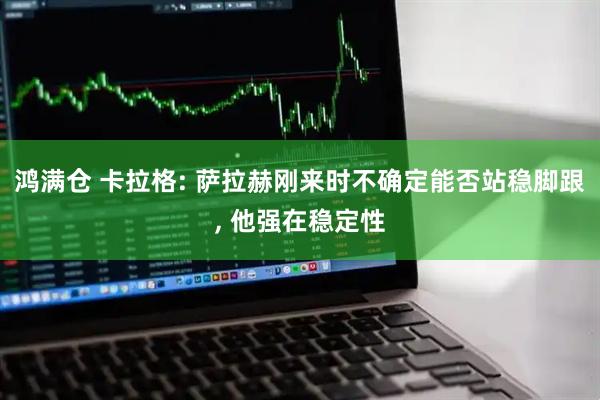 鸿满仓 卡拉格: 萨拉赫刚来时不确定能否站稳脚跟, 他强在稳定性