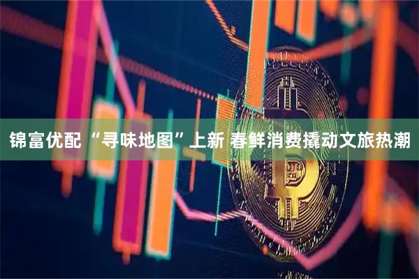 锦富优配 “寻味地图”上新 春鲜消费撬动文旅热潮