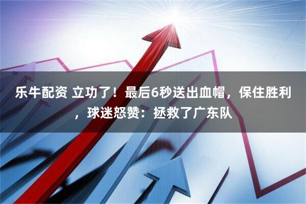 乐牛配资 立功了！最后6秒送出血帽，保住胜利，球迷怒赞：拯救了广东队