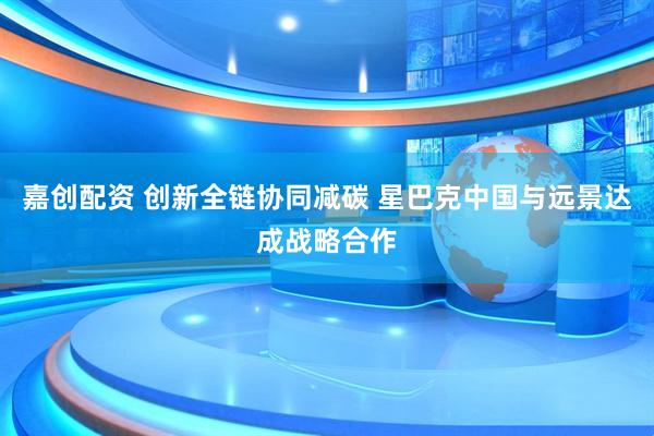 嘉创配资 创新全链协同减碳 星巴克中国与远景达成战略合作